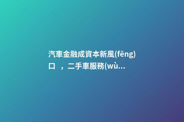 汽車金融成資本新風(fēng)口，二手車服務(wù)崛起！